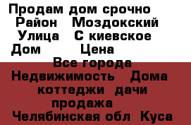 Продам дом срочно!!! › Район ­ Моздокский › Улица ­ С.киевское  › Дом ­ 22 › Цена ­ 650 000 - Все города Недвижимость » Дома, коттеджи, дачи продажа   . Челябинская обл.,Куса г.